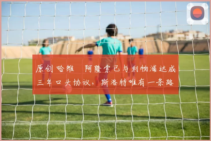 原创 哈维・阿隆索已与利物浦达成三年口头协议，斯洛特唯有一条路可 “翻盘”