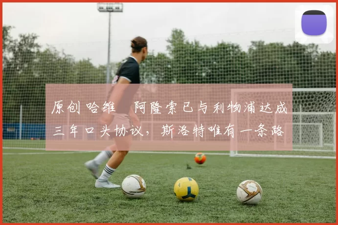 原创 哈维・阿隆索已与利物浦达成三年口头协议，斯洛特唯有一条路可 “翻盘”