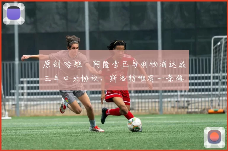 原创 哈维・阿隆索已与利物浦达成三年口头协议，斯洛特唯有一条路可 “翻盘”