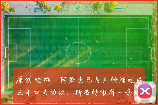 原创 哈维・阿隆索已与利物浦达成三年口头协议，斯洛特唯有一条路可 “翻盘”