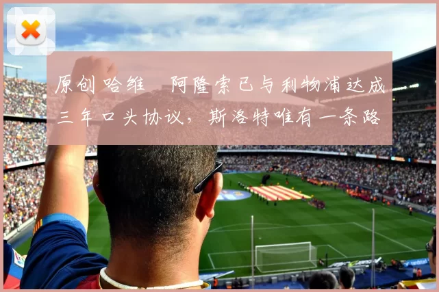 原创 哈维・阿隆索已与利物浦达成三年口头协议，斯洛特唯有一条路可 “翻盘”