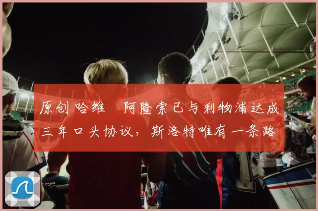 原创 哈维・阿隆索已与利物浦达成三年口头协议，斯洛特唯有一条路可 “翻盘”