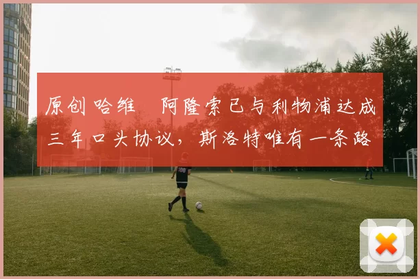 原创 哈维・阿隆索已与利物浦达成三年口头协议，斯洛特唯有一条路可 “翻盘”