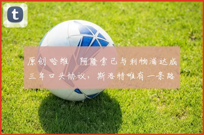 原创 哈维・阿隆索已与利物浦达成三年口头协议，斯洛特唯有一条路可 “翻盘”