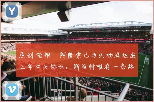 原创 哈维・阿隆索已与利物浦达成三年口头协议，斯洛特唯有一条路可 “翻盘”