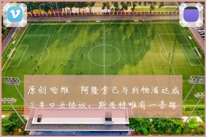 原创 哈维・阿隆索已与利物浦达成三年口头协议，斯洛特唯有一条路可 “翻盘”