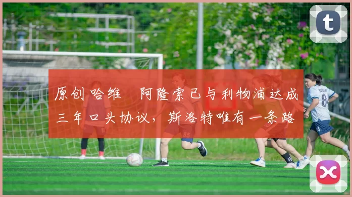 原创 哈维・阿隆索已与利物浦达成三年口头协议，斯洛特唯有一条路可 “翻盘”