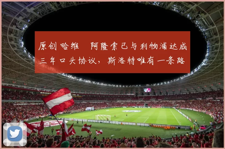 原创 哈维・阿隆索已与利物浦达成三年口头协议，斯洛特唯有一条路可 “翻盘”