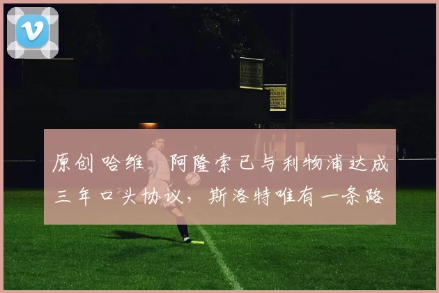 原创 哈维・阿隆索已与利物浦达成三年口头协议，斯洛特唯有一条路可 “翻盘”