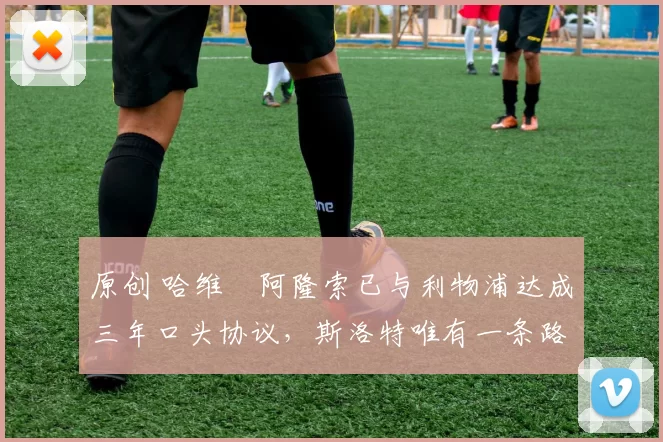 原创 哈维・阿隆索已与利物浦达成三年口头协议，斯洛特唯有一条路可 “翻盘”