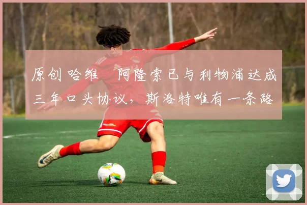 原创 哈维・阿隆索已与利物浦达成三年口头协议，斯洛特唯有一条路可 “翻盘”