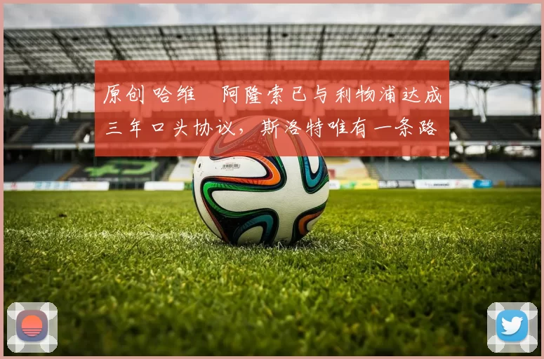 原创 哈维・阿隆索已与利物浦达成三年口头协议，斯洛特唯有一条路可 “翻盘”