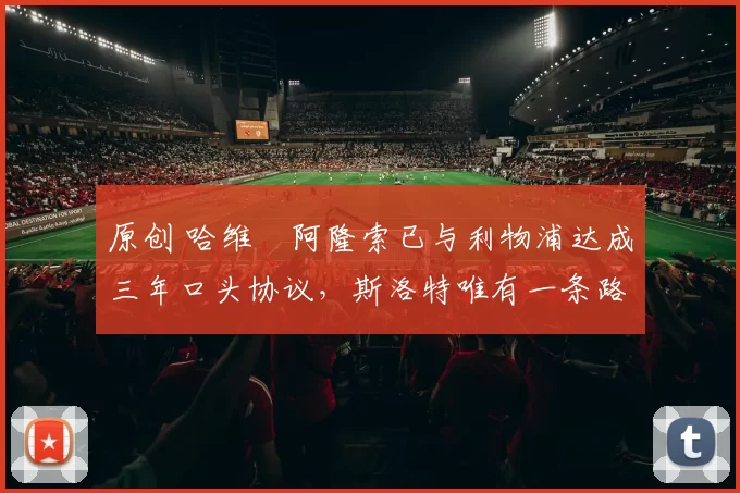 原创 哈维・阿隆索已与利物浦达成三年口头协议，斯洛特唯有一条路可 “翻盘”