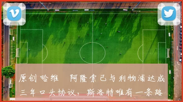 原创 哈维・阿隆索已与利物浦达成三年口头协议，斯洛特唯有一条路可 “翻盘”