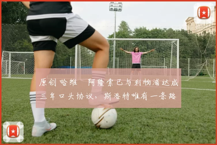 原创 哈维・阿隆索已与利物浦达成三年口头协议,斯洛特唯有一条路可 “翻盘”