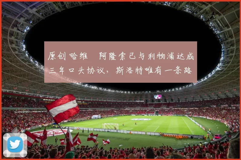 原创 哈维・阿隆索已与利物浦达成三年口头协议，斯洛特唯有一条路可 “翻盘”