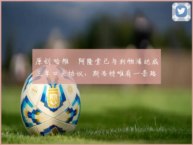 原创 哈维・阿隆索已与利物浦达成三年口头协议，斯洛特唯有一条路可 “翻盘”