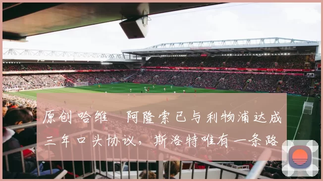 原创 哈维・阿隆索已与利物浦达成三年口头协议，斯洛特唯有一条路可 “翻盘”