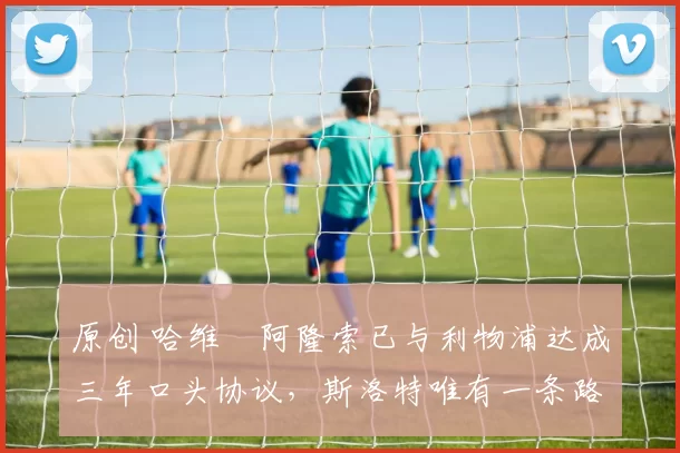 原创 哈维・阿隆索已与利物浦达成三年口头协议，斯洛特唯有一条路可 “翻盘”