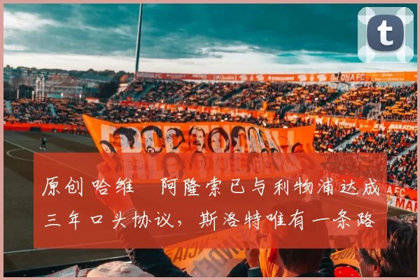 原创 哈维・阿隆索已与利物浦达成三年口头协议，斯洛特唯有一条路可 “翻盘”