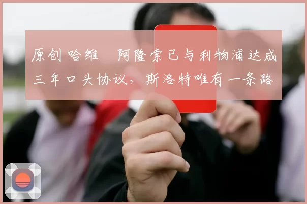 原创 哈维・阿隆索已与利物浦达成三年口头协议，斯洛特唯有一条路可 “翻盘”