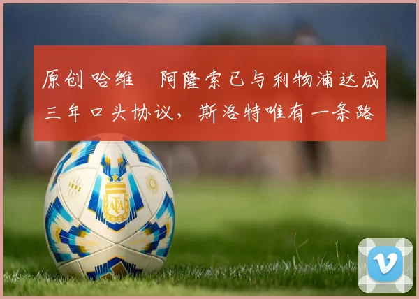 原创 哈维・阿隆索已与利物浦达成三年口头协议，斯洛特唯有一条路可 “翻盘”