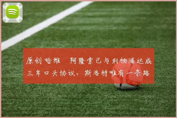 原创 哈维・阿隆索已与利物浦达成三年口头协议，斯洛特唯有一条路可 “翻盘”