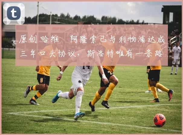 原创 哈维・阿隆索已与利物浦达成三年口头协议，斯洛特唯有一条路可 “翻盘”