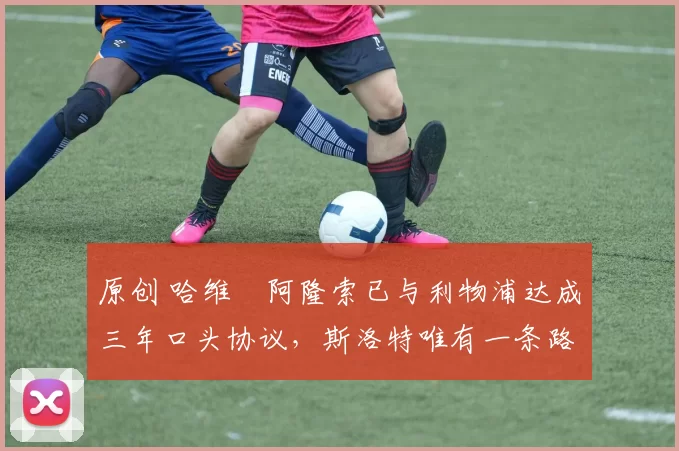 原创 哈维・阿隆索已与利物浦达成三年口头协议,斯洛特唯有一条路可 “翻盘”