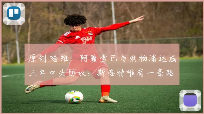 原创 哈维・阿隆索已与利物浦达成三年口头协议，斯洛特唯有一条路可 “翻盘”