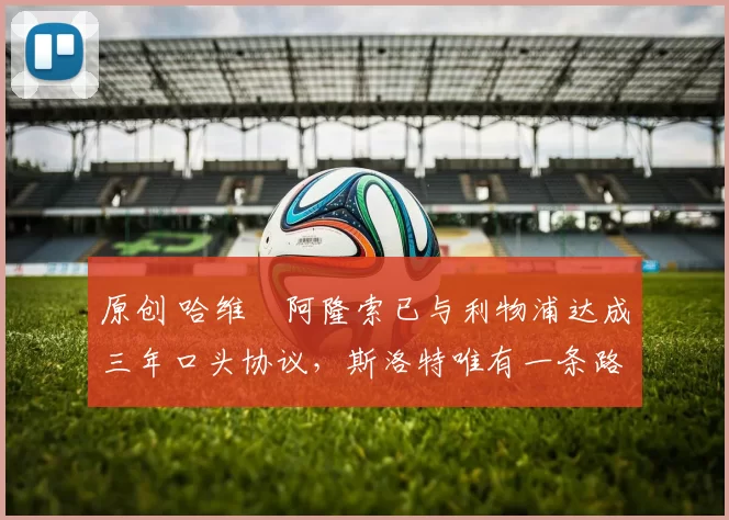 原创 哈维・阿隆索已与利物浦达成三年口头协议，斯洛特唯有一条路可 “翻盘”