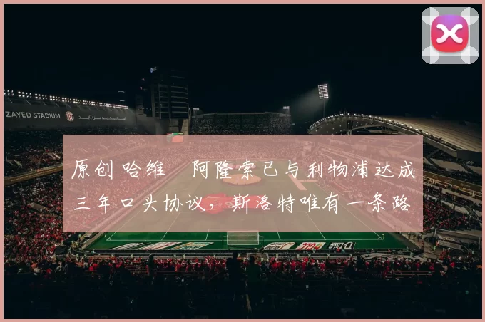 原创 哈维・阿隆索已与利物浦达成三年口头协议，斯洛特唯有一条路可 “翻盘”