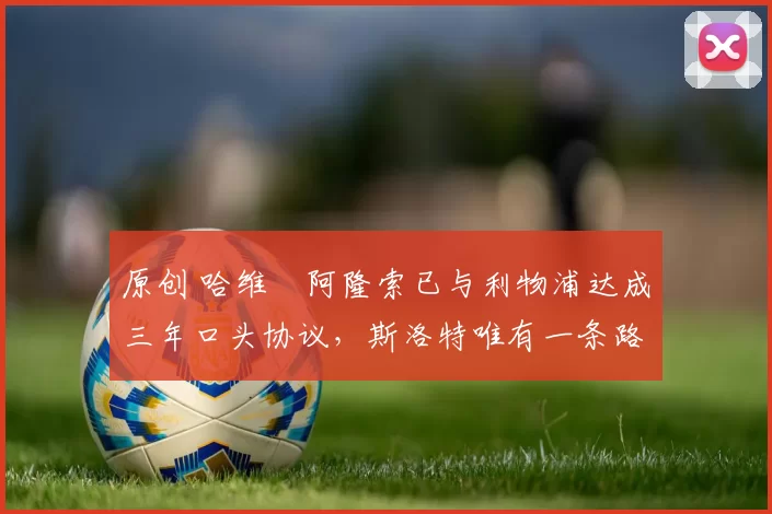 原创 哈维・阿隆索已与利物浦达成三年口头协议，斯洛特唯有一条路可 “翻盘”