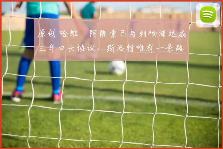 原创 哈维・阿隆索已与利物浦达成三年口头协议，斯洛特唯有一条路可 “翻盘”