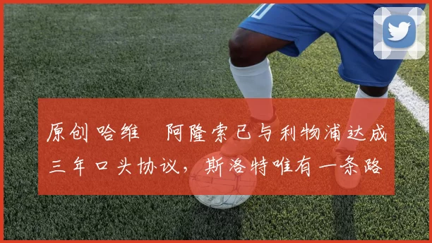 原创 哈维・阿隆索已与利物浦达成三年口头协议，斯洛特唯有一条路可 “翻盘”