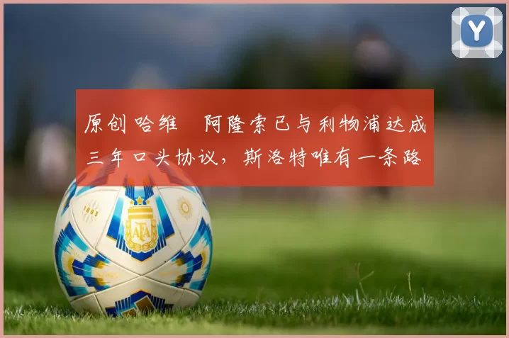 原创 哈维・阿隆索已与利物浦达成三年口头协议，斯洛特唯有一条路可 “翻盘”