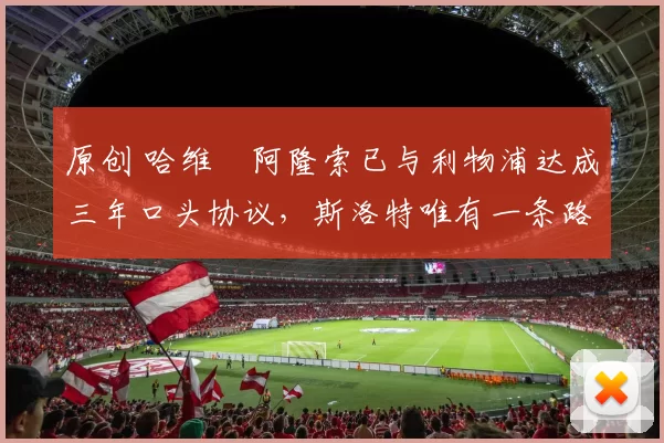 原创 哈维・阿隆索已与利物浦达成三年口头协议，斯洛特唯有一条路可 “翻盘”