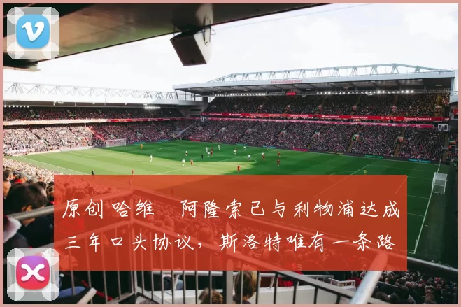 原创 哈维・阿隆索已与利物浦达成三年口头协议，斯洛特唯有一条路可 “翻盘”