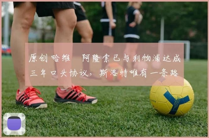 原创 哈维・阿隆索已与利物浦达成三年口头协议，斯洛特唯有一条路可 “翻盘”