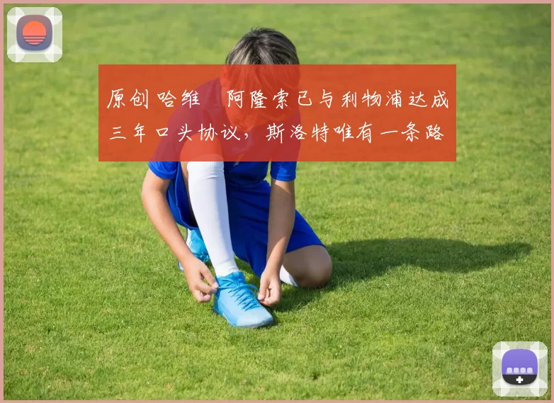 原创 哈维・阿隆索已与利物浦达成三年口头协议，斯洛特唯有一条路可 “翻盘”