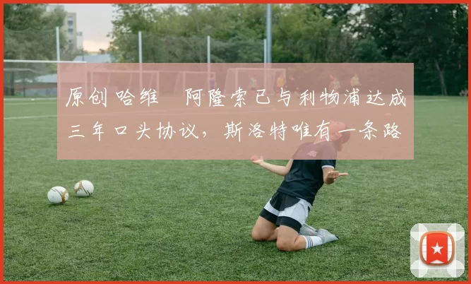 原创 哈维・阿隆索已与利物浦达成三年口头协议，斯洛特唯有一条路可 “翻盘”