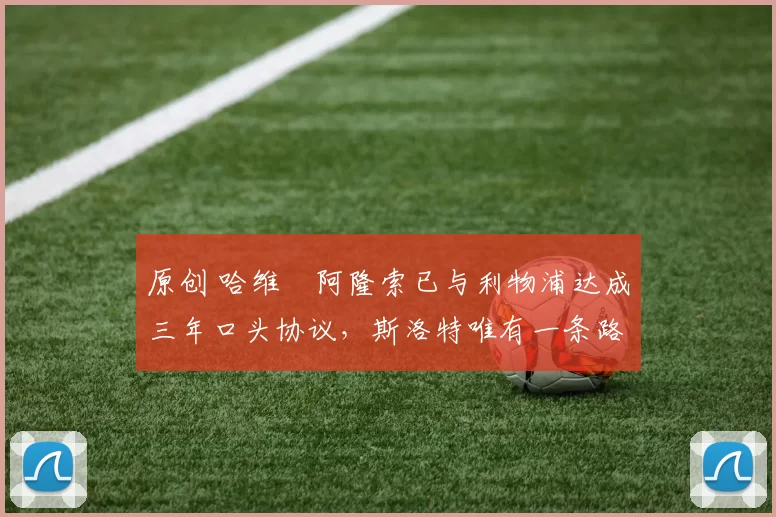 原创 哈维・阿隆索已与利物浦达成三年口头协议，斯洛特唯有一条路可 “翻盘”