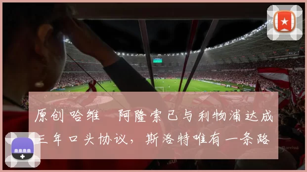 原创 哈维・阿隆索已与利物浦达成三年口头协议，斯洛特唯有一条路可 “翻盘”