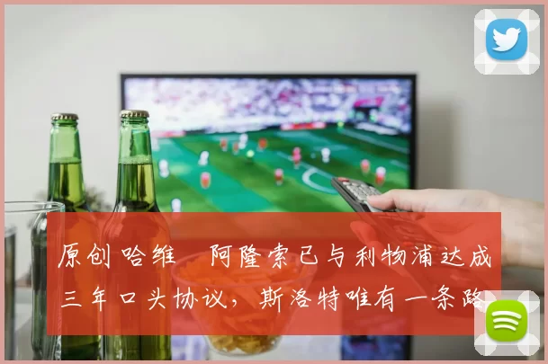 原创 哈维・阿隆索已与利物浦达成三年口头协议，斯洛特唯有一条路可 “翻盘”