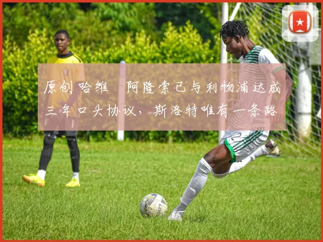 原创 哈维・阿隆索已与利物浦达成三年口头协议，斯洛特唯有一条路可 “翻盘”