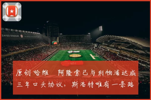 原创 哈维・阿隆索已与利物浦达成三年口头协议，斯洛特唯有一条路可 “翻盘”