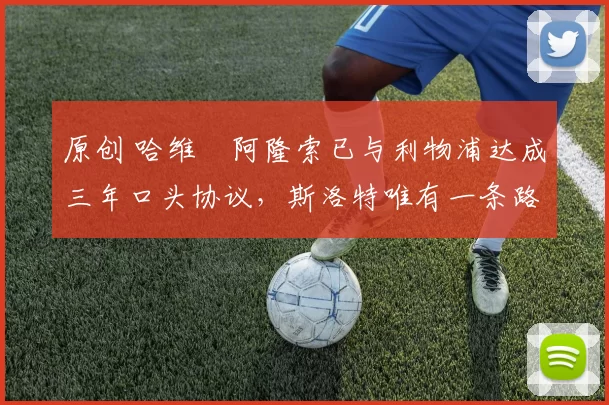 原创 哈维・阿隆索已与利物浦达成三年口头协议，斯洛特唯有一条路可 “翻盘”