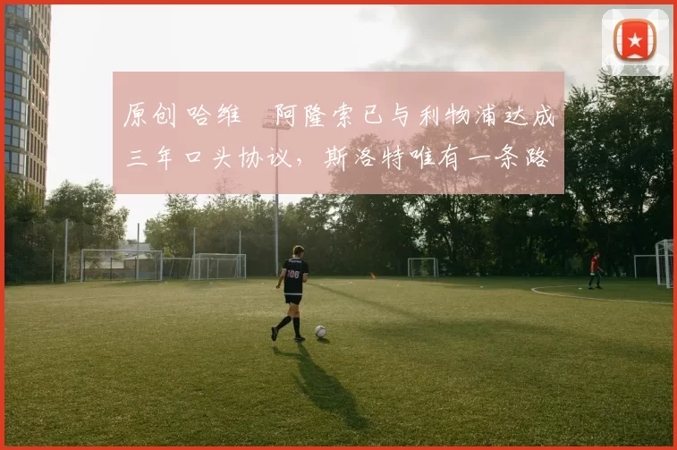 原创 哈维・阿隆索已与利物浦达成三年口头协议，斯洛特唯有一条路可 “翻盘”