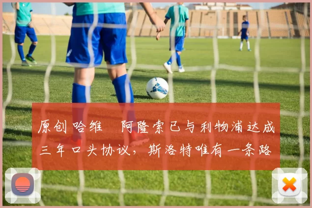 原创 哈维・阿隆索已与利物浦达成三年口头协议，斯洛特唯有一条路可 “翻盘”