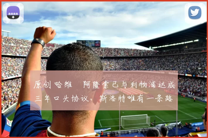 原创 哈维・阿隆索已与利物浦达成三年口头协议，斯洛特唯有一条路可 “翻盘”